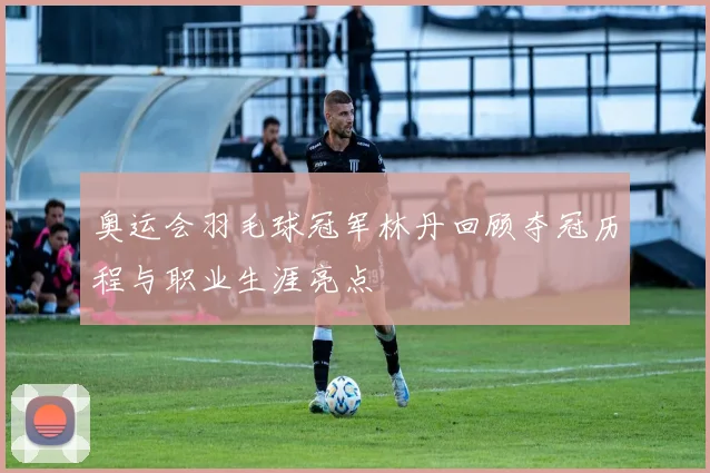 奥运会羽毛球冠军林丹回顾夺冠历程与职业生涯亮点