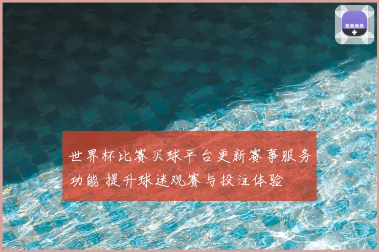世界杯比赛买球平台更新赛事服务功能 提升球迷观赛与投注体验