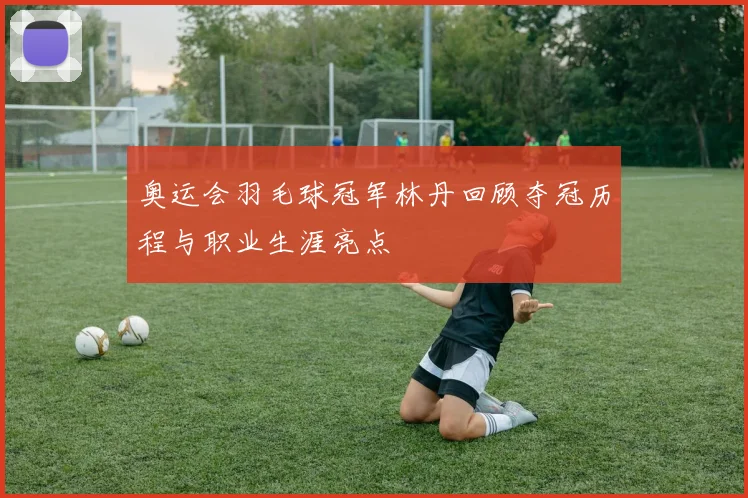 奥运会羽毛球冠军林丹回顾夺冠历程与职业生涯亮点